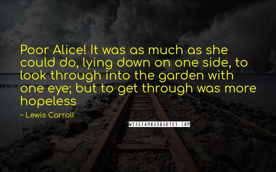 Lewis Carroll Quotes: Poor Alice! It was as much as she could do, lying down on one side, to look through into the garden with one eye; but to get through was more hopeless