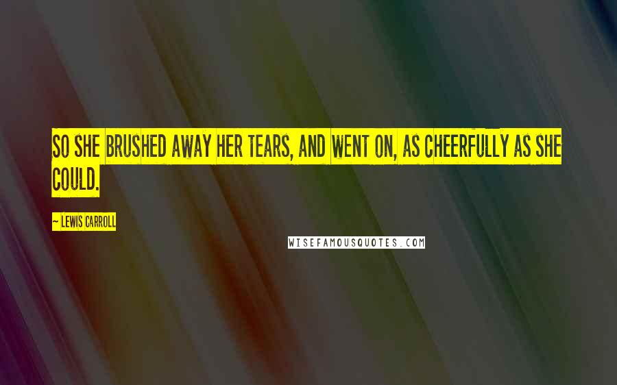 Lewis Carroll Quotes: So she brushed away her tears, and went on, as cheerfully as she could.