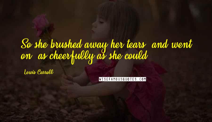 Lewis Carroll Quotes: So she brushed away her tears, and went on, as cheerfully as she could.