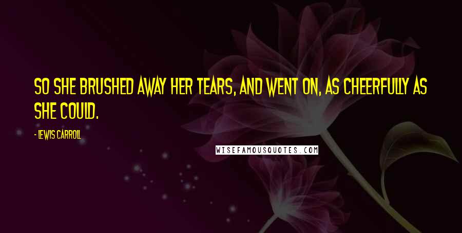 Lewis Carroll Quotes: So she brushed away her tears, and went on, as cheerfully as she could.