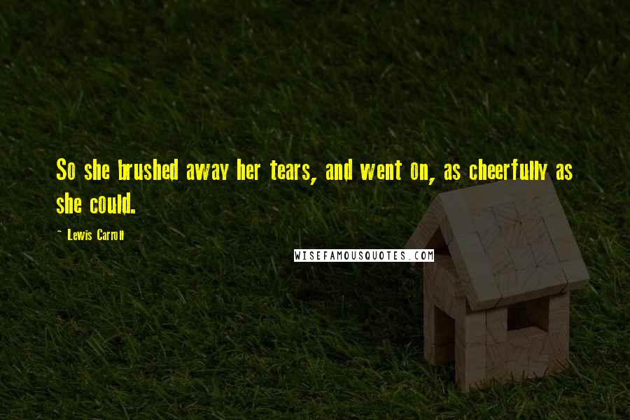 Lewis Carroll Quotes: So she brushed away her tears, and went on, as cheerfully as she could.