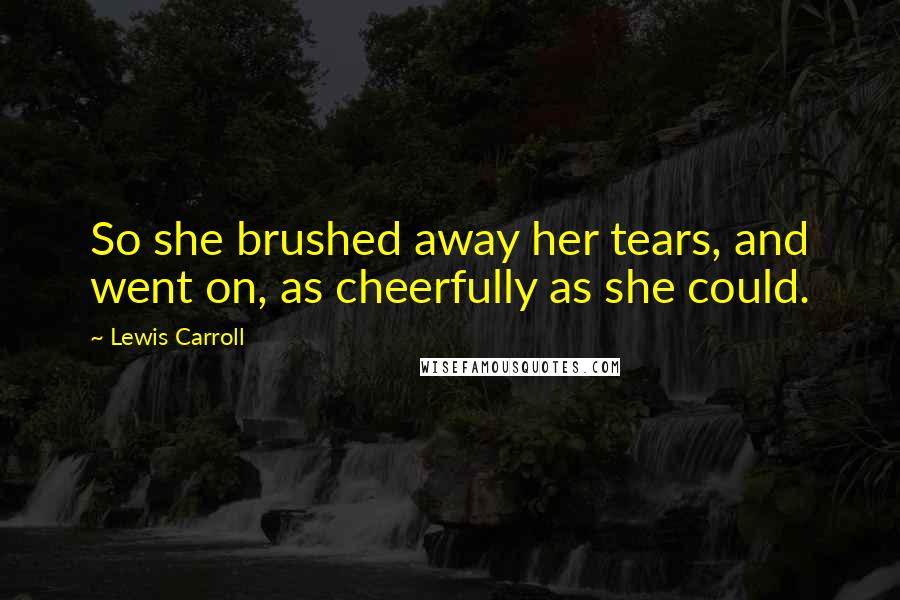 Lewis Carroll Quotes: So she brushed away her tears, and went on, as cheerfully as she could.