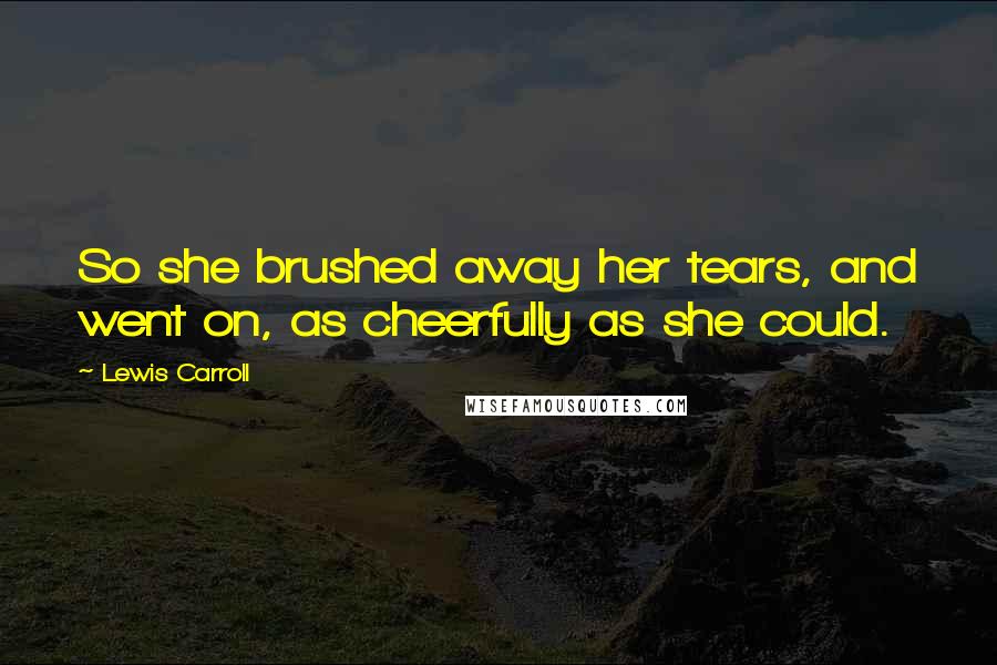 Lewis Carroll Quotes: So she brushed away her tears, and went on, as cheerfully as she could.
