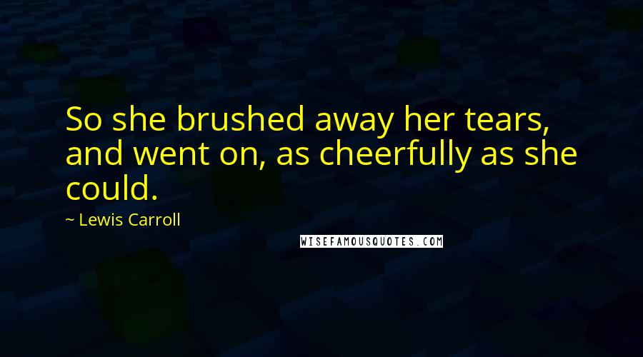 Lewis Carroll Quotes: So she brushed away her tears, and went on, as cheerfully as she could.