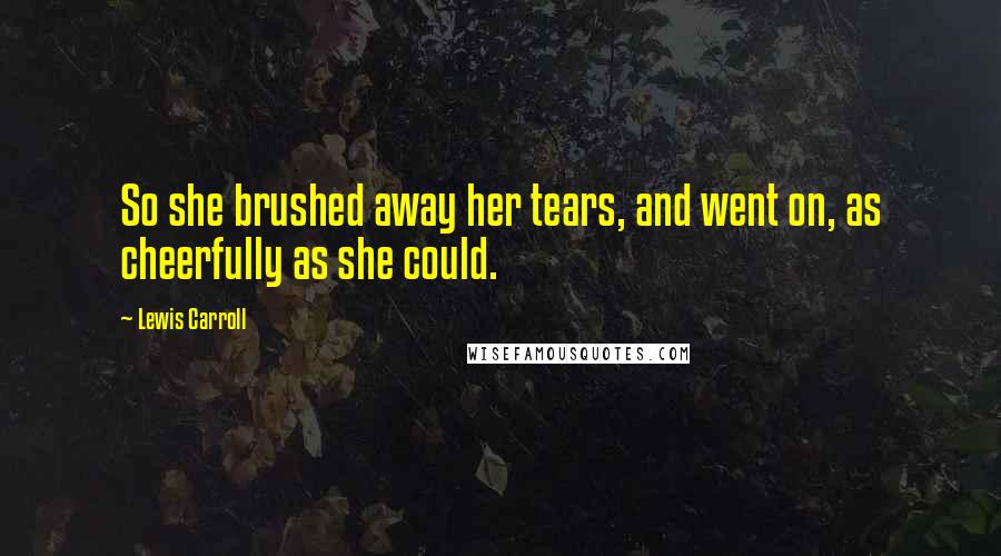 Lewis Carroll Quotes: So she brushed away her tears, and went on, as cheerfully as she could.