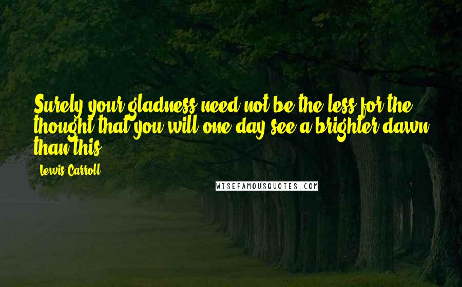 Lewis Carroll Quotes: Surely your gladness need not be the less for the thought that you will one day see a brighter dawn than this.