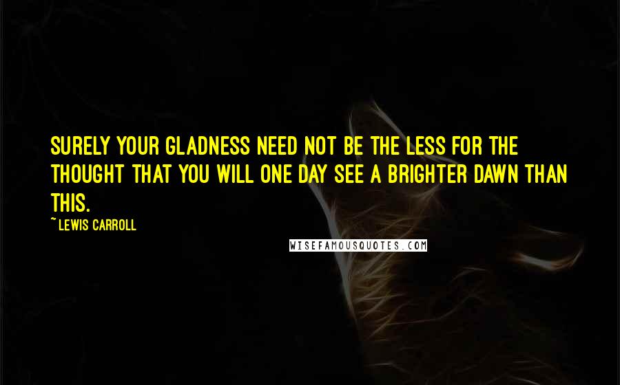 Lewis Carroll Quotes: Surely your gladness need not be the less for the thought that you will one day see a brighter dawn than this.