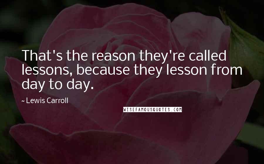 Lewis Carroll Quotes: That's the reason they're called lessons, because they lesson from day to day.