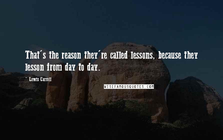 Lewis Carroll Quotes: That's the reason they're called lessons, because they lesson from day to day.