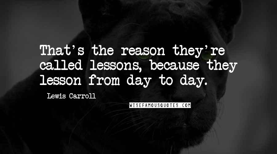 Lewis Carroll Quotes: That's the reason they're called lessons, because they lesson from day to day.