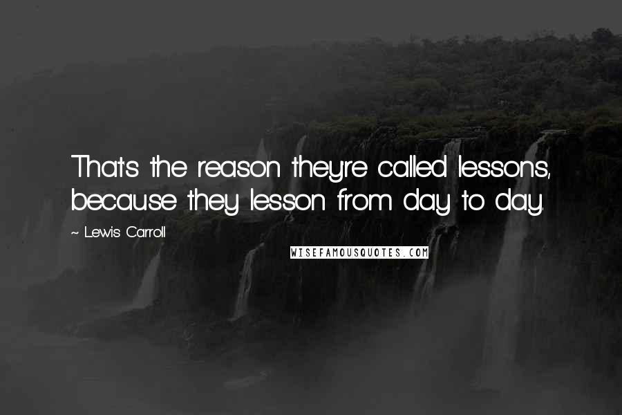 Lewis Carroll Quotes: That's the reason they're called lessons, because they lesson from day to day.