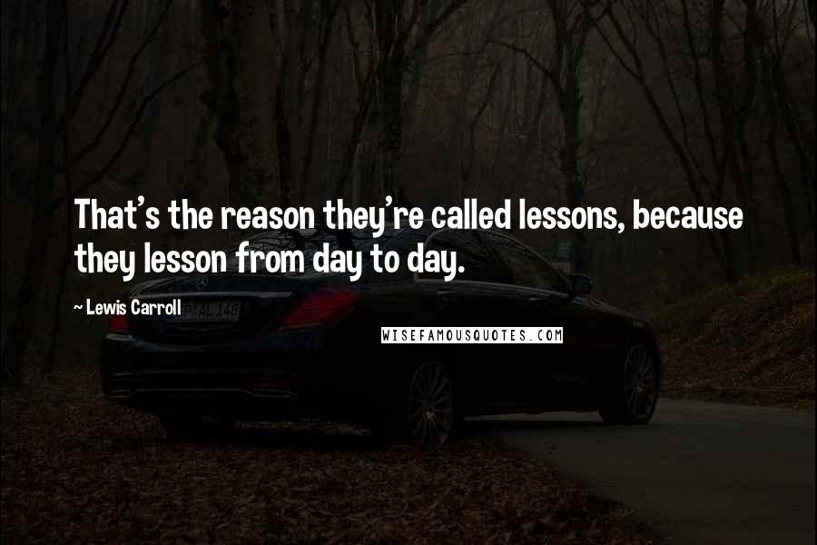 Lewis Carroll Quotes: That's the reason they're called lessons, because they lesson from day to day.