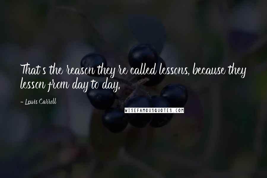 Lewis Carroll Quotes: That's the reason they're called lessons, because they lesson from day to day.