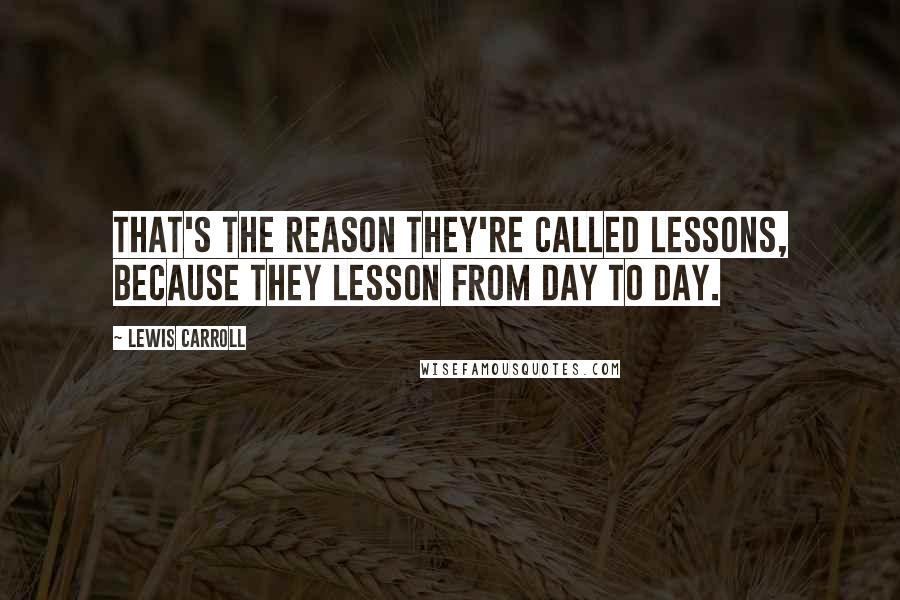 Lewis Carroll Quotes: That's the reason they're called lessons, because they lesson from day to day.