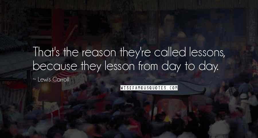 Lewis Carroll Quotes: That's the reason they're called lessons, because they lesson from day to day.