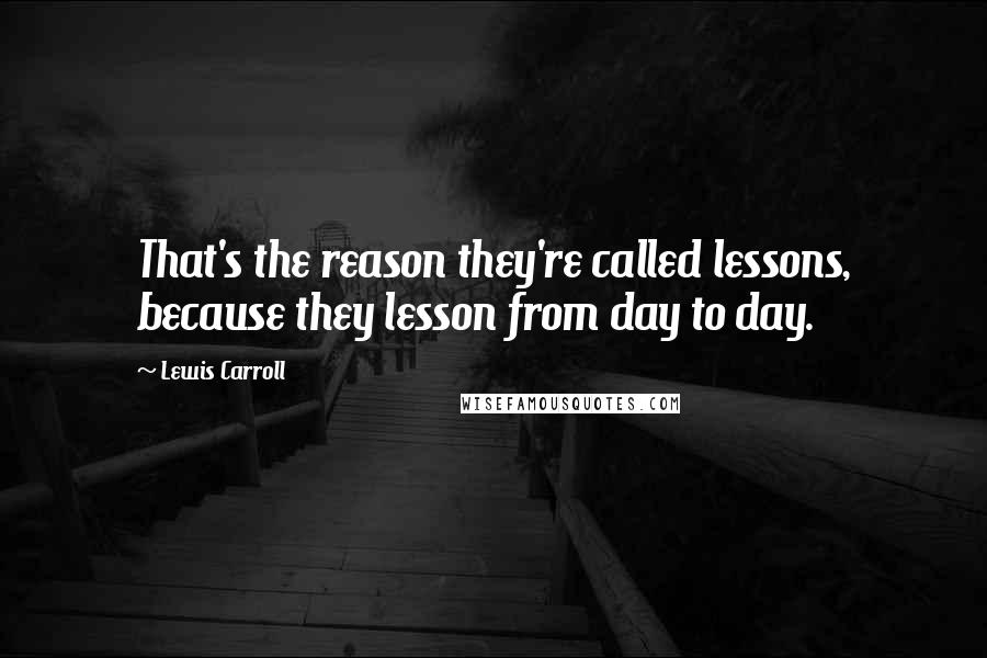 Lewis Carroll Quotes: That's the reason they're called lessons, because they lesson from day to day.