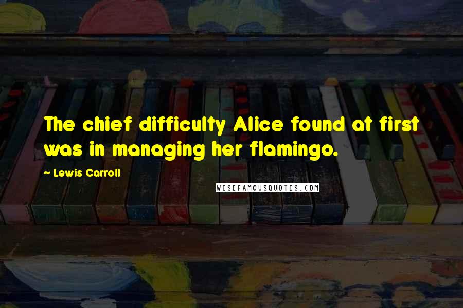 Lewis Carroll Quotes: The chief difficulty Alice found at first was in managing her flamingo.