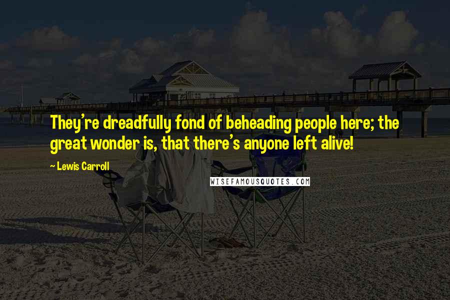 Lewis Carroll Quotes: They're dreadfully fond of beheading people here; the great wonder is, that there's anyone left alive!