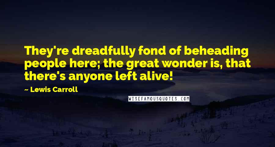 Lewis Carroll Quotes: They're dreadfully fond of beheading people here; the great wonder is, that there's anyone left alive!