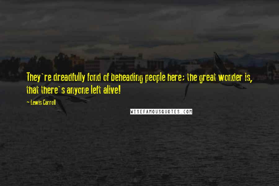 Lewis Carroll Quotes: They're dreadfully fond of beheading people here; the great wonder is, that there's anyone left alive!