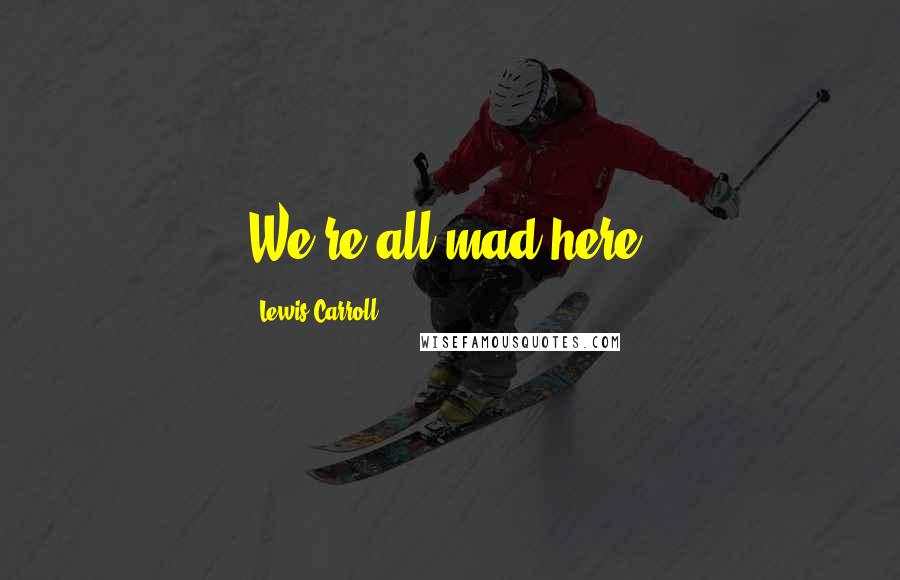 Lewis Carroll Quotes: We're all mad here.