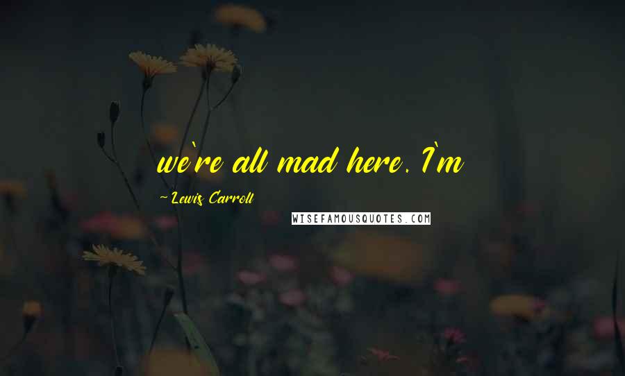 Lewis Carroll Quotes: we're all mad here. I'm