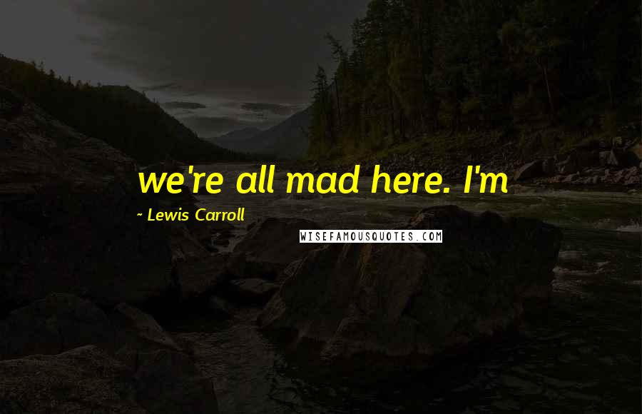 Lewis Carroll Quotes: we're all mad here. I'm