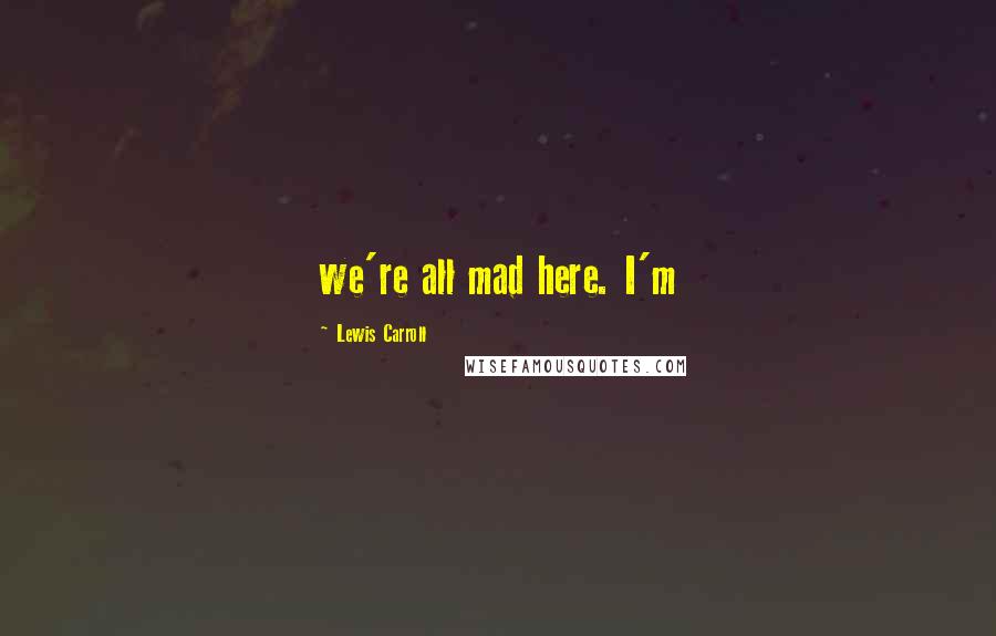 Lewis Carroll Quotes: we're all mad here. I'm