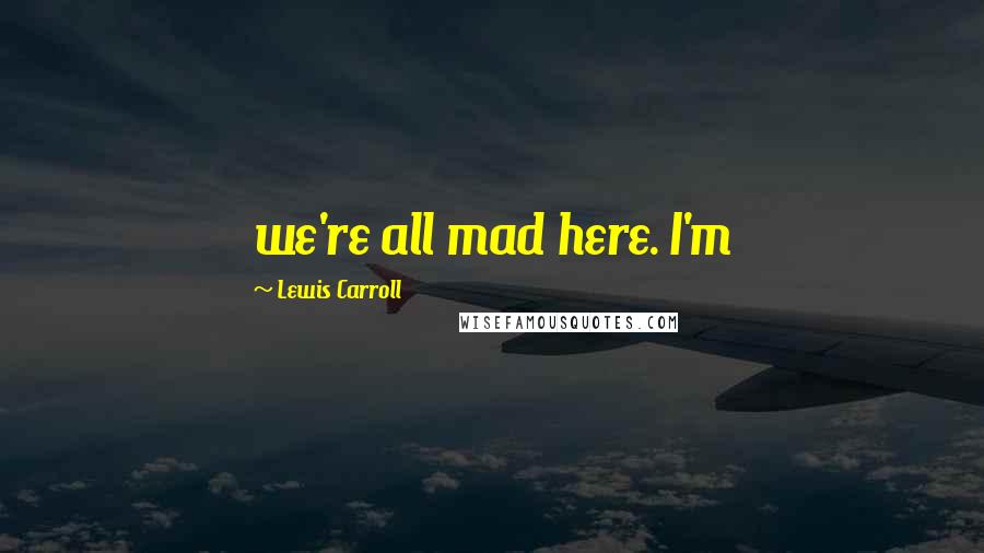 Lewis Carroll Quotes: we're all mad here. I'm