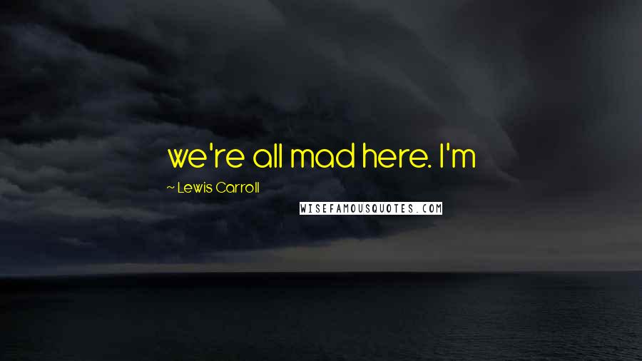 Lewis Carroll Quotes: we're all mad here. I'm