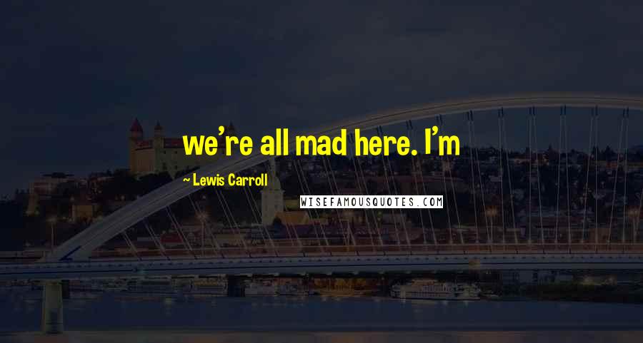 Lewis Carroll Quotes: we're all mad here. I'm