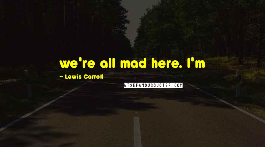 Lewis Carroll Quotes: we're all mad here. I'm