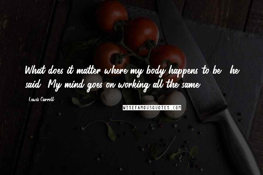 Lewis Carroll Quotes: What does it matter where my body happens to be?' he said. 'My mind goes on working all the same.