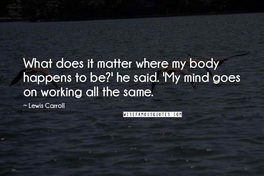 Lewis Carroll Quotes: What does it matter where my body happens to be?' he said. 'My mind goes on working all the same.