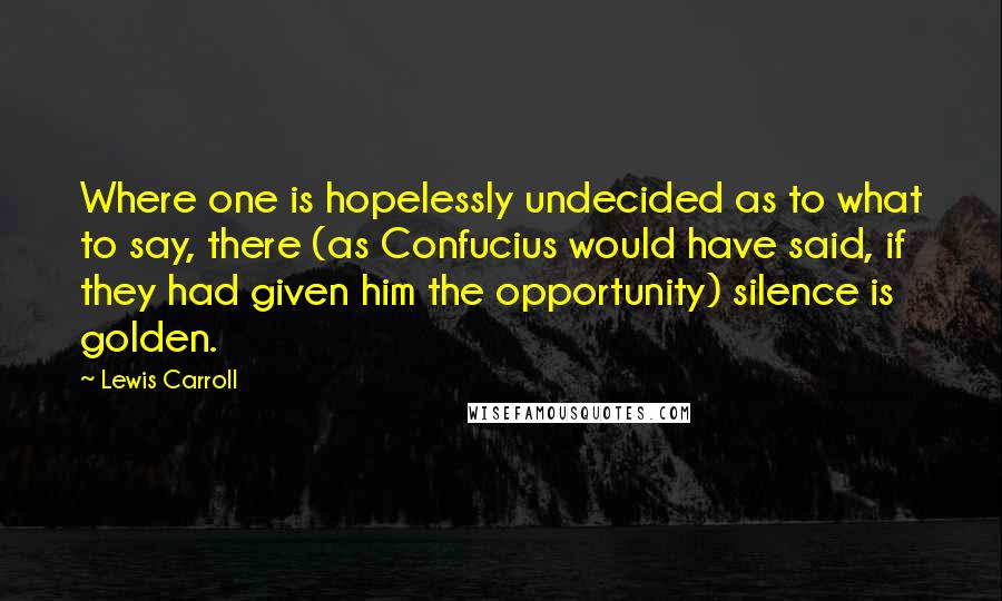 Lewis Carroll Quotes: Where one is hopelessly undecided as to what to say, there (as Confucius would have said, if they had given him the opportunity) silence is golden.