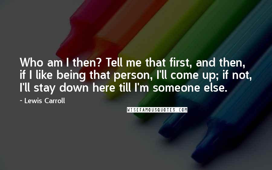 Lewis Carroll Quotes: Who am I then? Tell me that first, and then, if I like being that person, I'll come up; if not, I'll stay down here till I'm someone else.