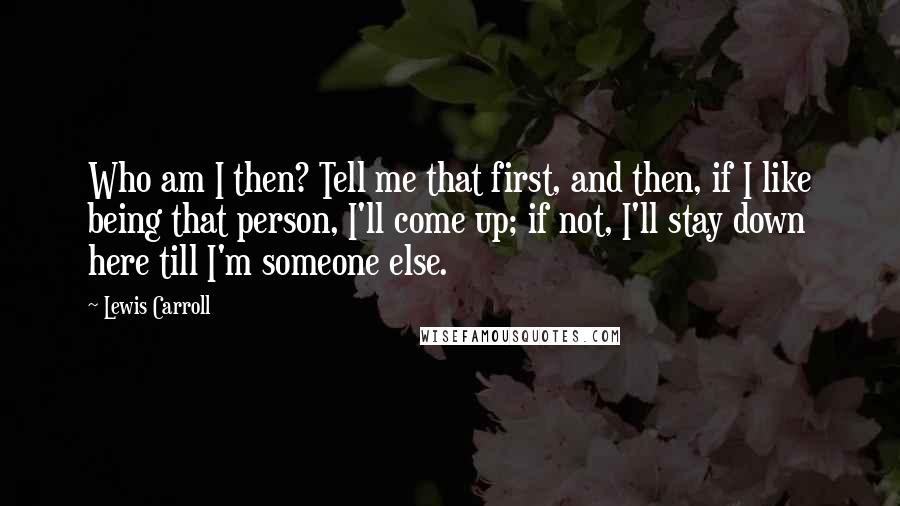 Lewis Carroll Quotes: Who am I then? Tell me that first, and then, if I like being that person, I'll come up; if not, I'll stay down here till I'm someone else.