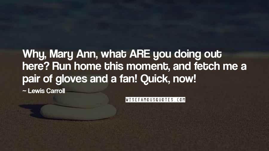 Lewis Carroll Quotes: Why, Mary Ann, what ARE you doing out here? Run home this moment, and fetch me a pair of gloves and a fan! Quick, now!