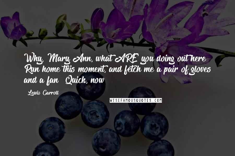 Lewis Carroll Quotes: Why, Mary Ann, what ARE you doing out here? Run home this moment, and fetch me a pair of gloves and a fan! Quick, now!