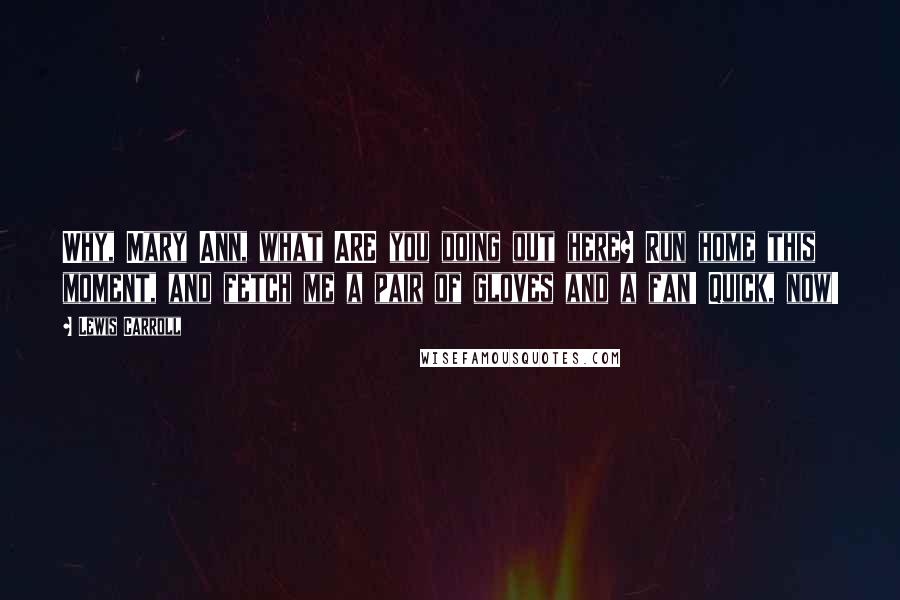 Lewis Carroll Quotes: Why, Mary Ann, what ARE you doing out here? Run home this moment, and fetch me a pair of gloves and a fan! Quick, now!