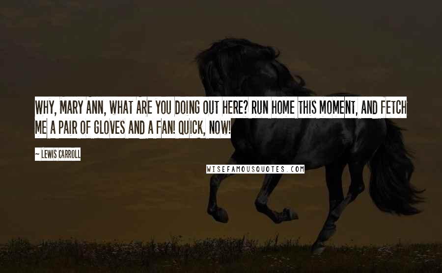 Lewis Carroll Quotes: Why, Mary Ann, what ARE you doing out here? Run home this moment, and fetch me a pair of gloves and a fan! Quick, now!