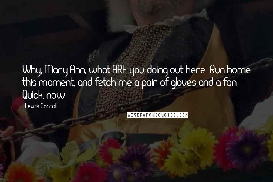 Lewis Carroll Quotes: Why, Mary Ann, what ARE you doing out here? Run home this moment, and fetch me a pair of gloves and a fan! Quick, now!