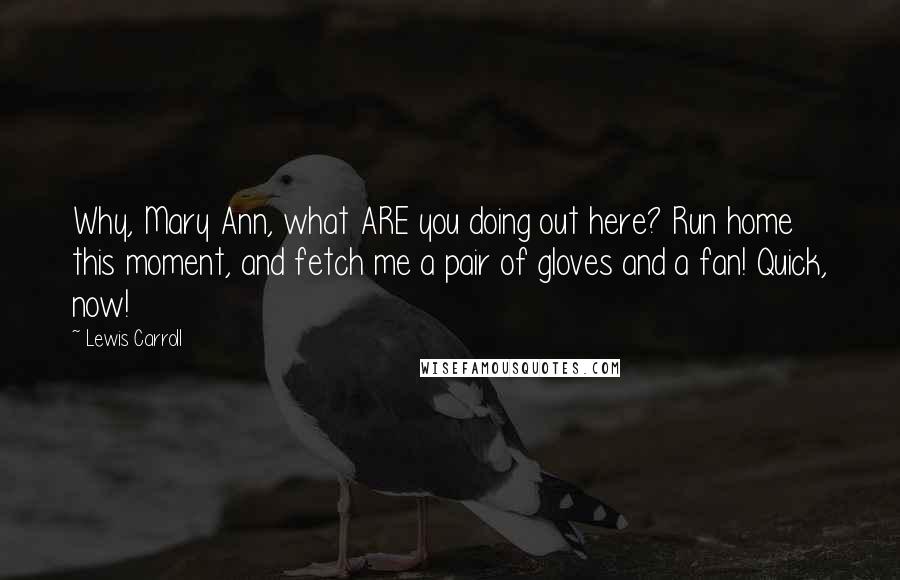 Lewis Carroll Quotes: Why, Mary Ann, what ARE you doing out here? Run home this moment, and fetch me a pair of gloves and a fan! Quick, now!