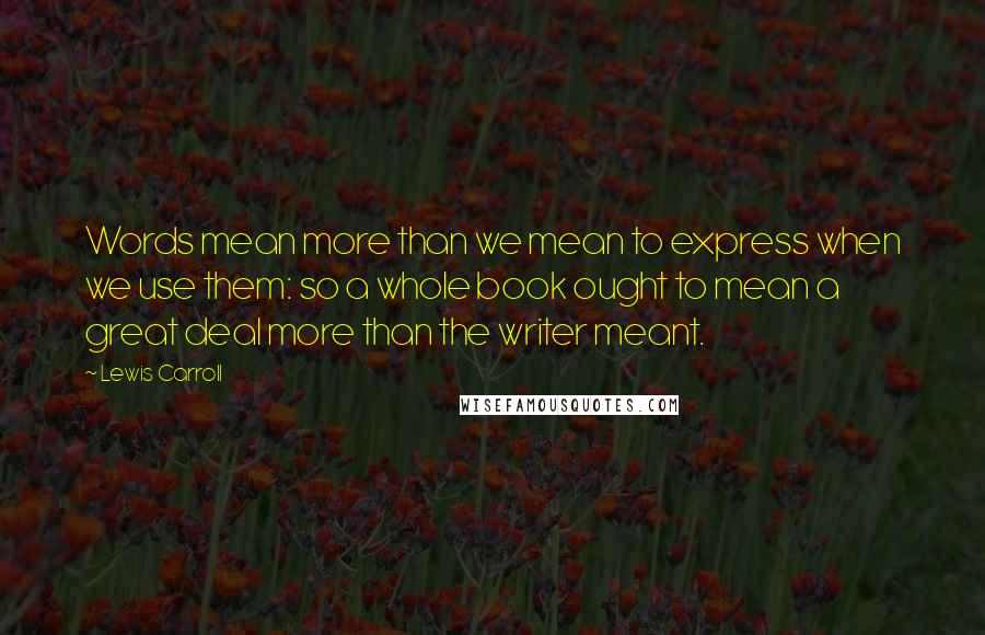 Lewis Carroll Quotes: Words mean more than we mean to express when we use them: so a whole book ought to mean a great deal more than the writer meant.