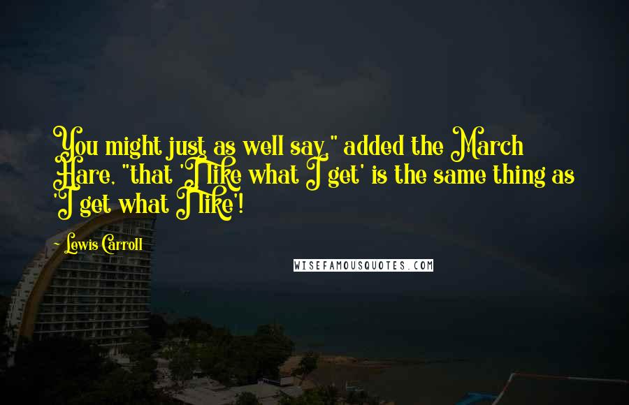 Lewis Carroll Quotes: You might just as well say," added the March Hare, "that 'I like what I get' is the same thing as 'I get what I like'!