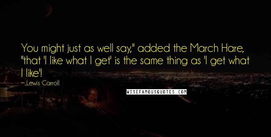 Lewis Carroll Quotes: You might just as well say," added the March Hare, "that 'I like what I get' is the same thing as 'I get what I like'!