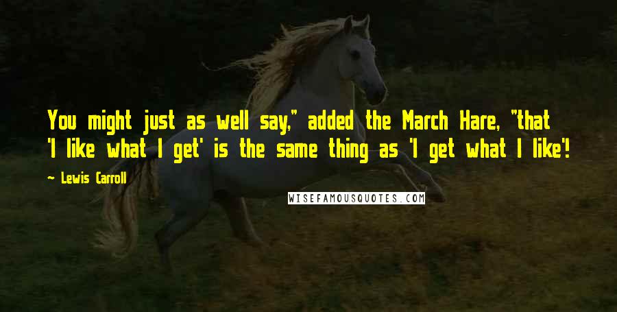 Lewis Carroll Quotes: You might just as well say," added the March Hare, "that 'I like what I get' is the same thing as 'I get what I like'!