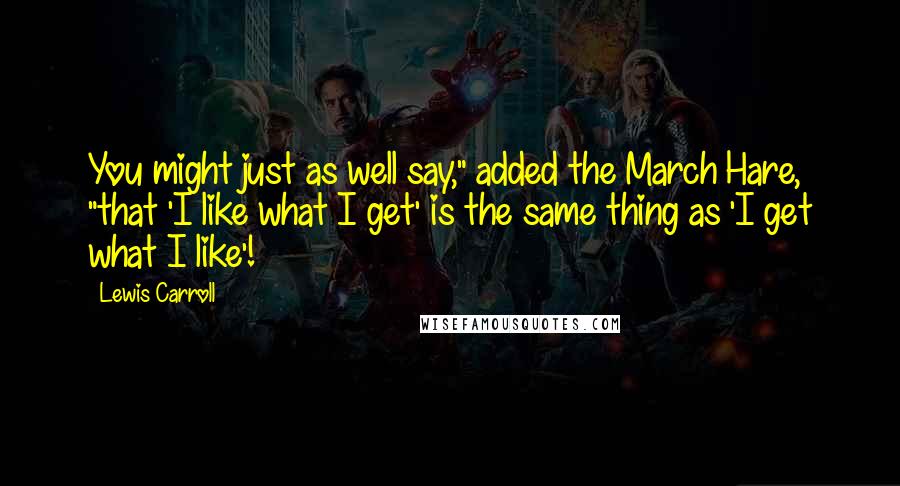 Lewis Carroll Quotes: You might just as well say," added the March Hare, "that 'I like what I get' is the same thing as 'I get what I like'!