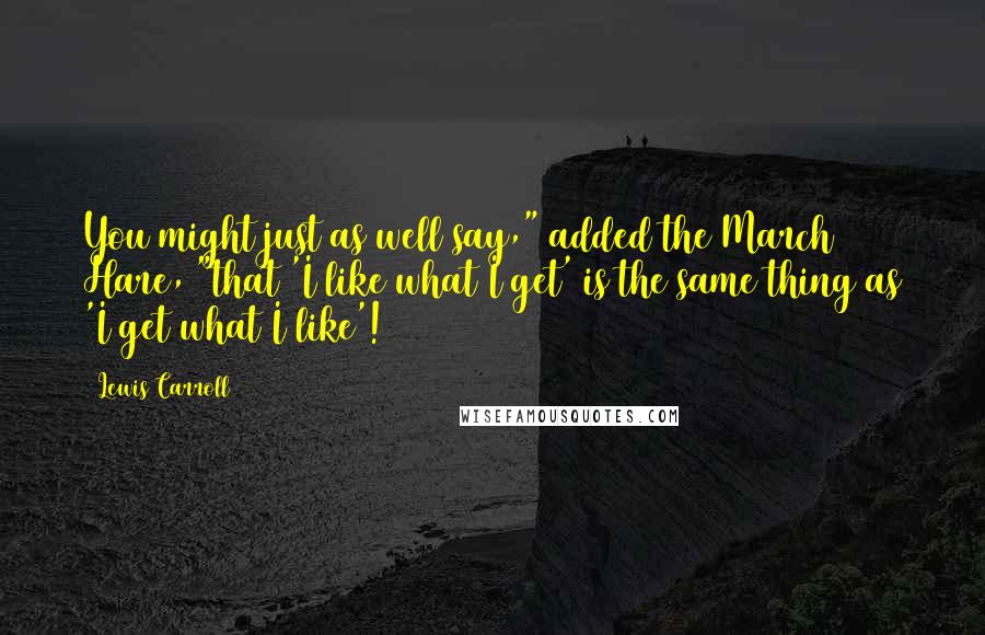 Lewis Carroll Quotes: You might just as well say," added the March Hare, "that 'I like what I get' is the same thing as 'I get what I like'!