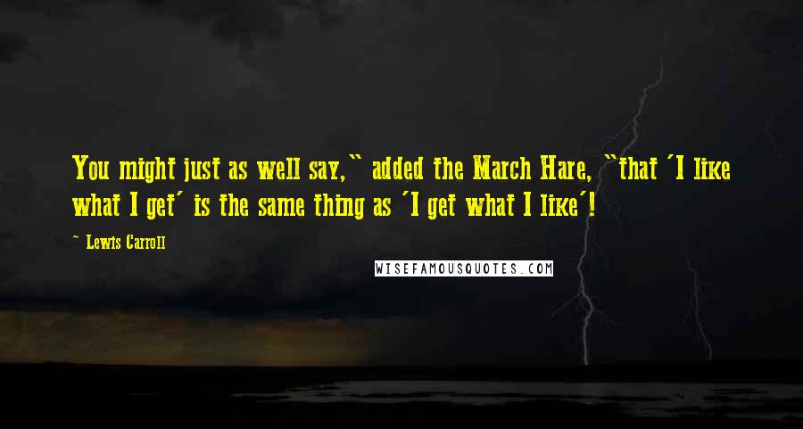 Lewis Carroll Quotes: You might just as well say," added the March Hare, "that 'I like what I get' is the same thing as 'I get what I like'!